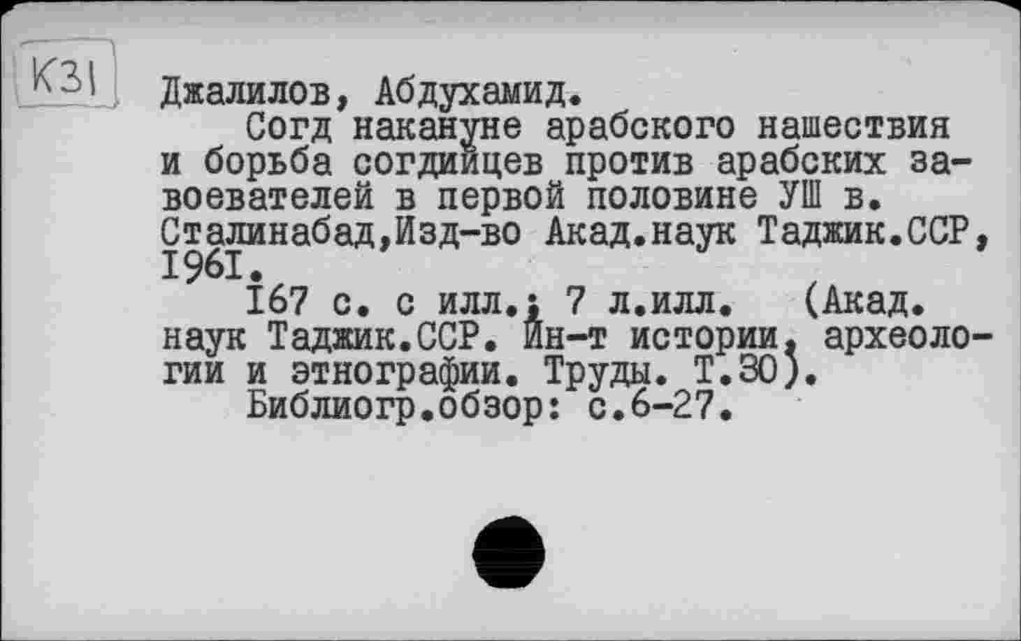 ﻿КЗІ
Джалилов, Абдухамид.
Согд накануне арабского нашествия и борьба согдиицев против арабских завоевателей в первой половине УШ в. Сталинабад,Изд-во Акад.наук Таджик.ССР, 1961.
167 с. с илл.; 7 л.илл. (Акад, наук Таджик.ССР. Йн-т истории, археологии и этнографии. Труды. Т.30).
Библиогр.обзор: с.6-27.